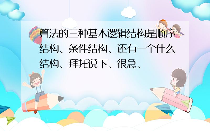 算法的三种基本逻辑结构是顺序结构、条件结构、还有一个什么结构、拜托说下、很急、