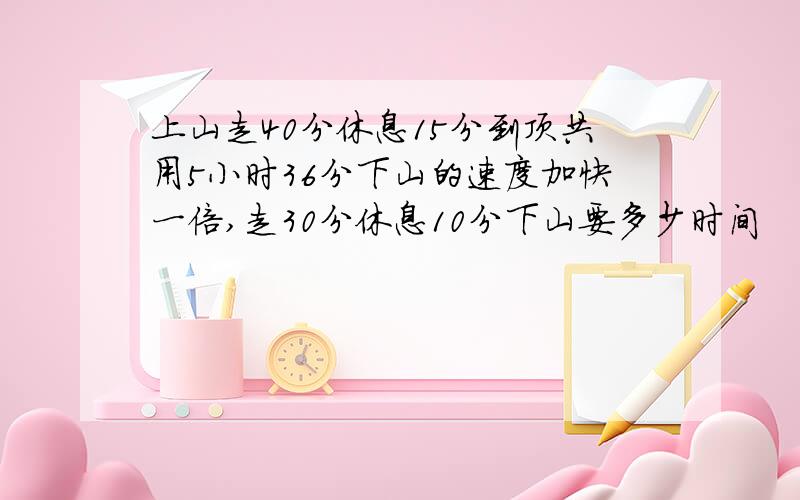 上山走40分休息15分到顶共用5小时36分下山的速度加快一倍,走30分休息10分下山要多少时间