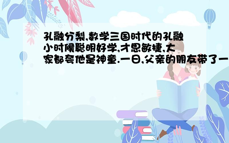 孔融分梨,数学三国时代的孔融小时候聪明好学,才思敏捷,大家都夸他是神童.一日,父亲的朋友带了一盘梨子,父亲叫孔融兄弟2人自己挑,挑完之后.哥哥说：“我把我拿的梨子分给孔融1个吧,这