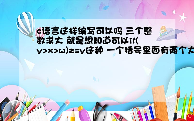 c语言这样编写可以吗 三个整数求大 就是想知道可以if(y>x>w)z=y这种 一个括号里面有两个大于号这种我测试好多数都能选出来 请问这样写对吗