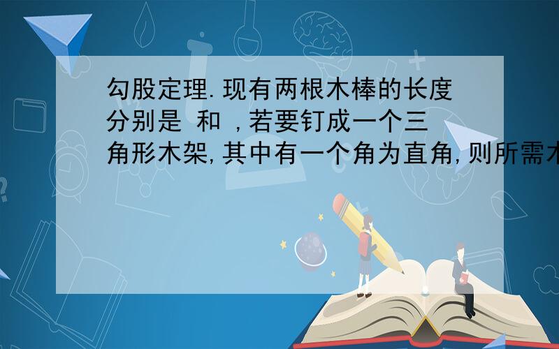 勾股定理.现有两根木棒的长度分别是 和 ,若要钉成一个三角形木架,其中有一个角为直角,则所需木棒的最短长度为_____________现有两根木棒的长度分别是50厘米 和40厘米 若要钉成一个三角形木