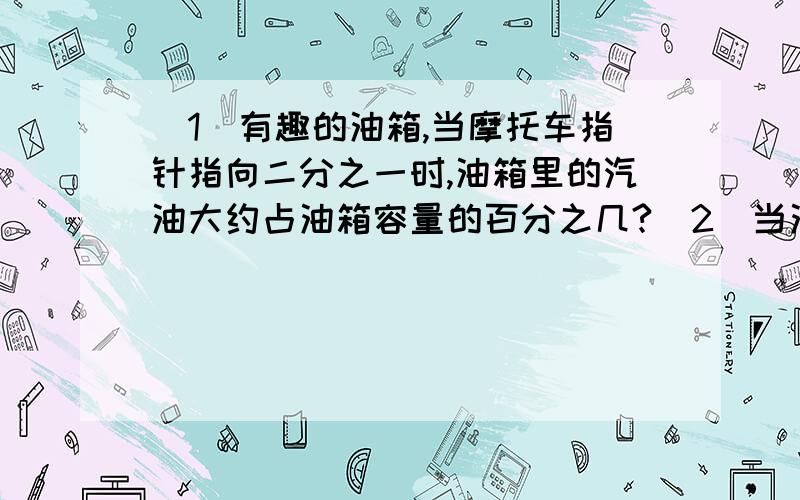 （1）有趣的油箱,当摩托车指针指向二分之一时,油箱里的汽油大约占油箱容量的百分之几?（2）当油箱装满汽油的时候,邮箱里的汽油占油箱容积的百分之几?（3）你还能提出哪些与“有趣的