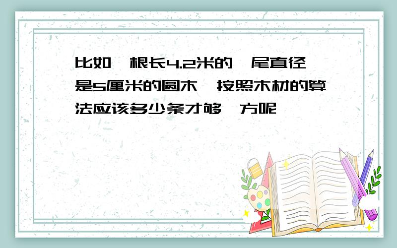 比如一根长4.2米的,尾直径是5厘米的圆木,按照木材的算法应该多少条才够一方呢