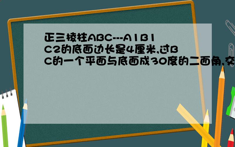 正三棱柱ABC---A1B1C2的底面边长是4厘米,过BC的一个平面与底面成30度的二面角,交侧棱AA1于D,求AD的长和截面三角形BCD的面积