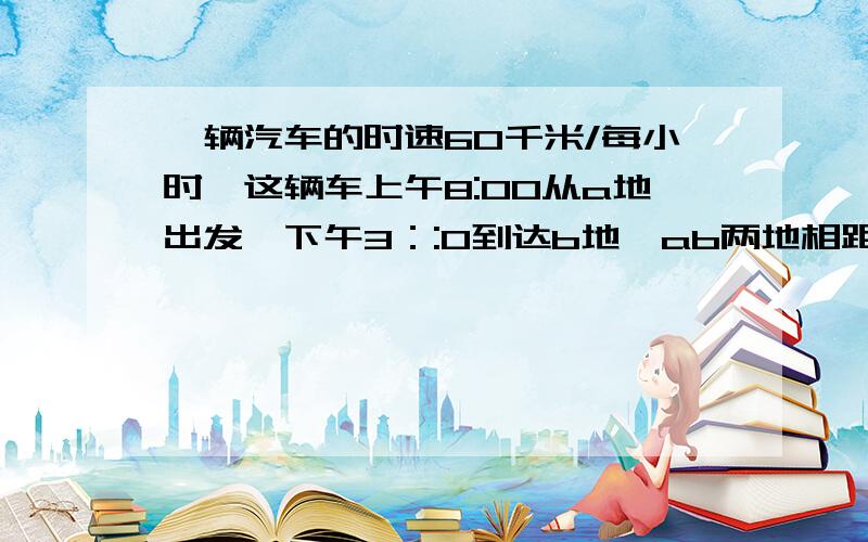 一辆汽车的时速60千米/每小时,这辆车上午8:00从a地出发,下午3：:0到达b地,ab两地相距多少千米