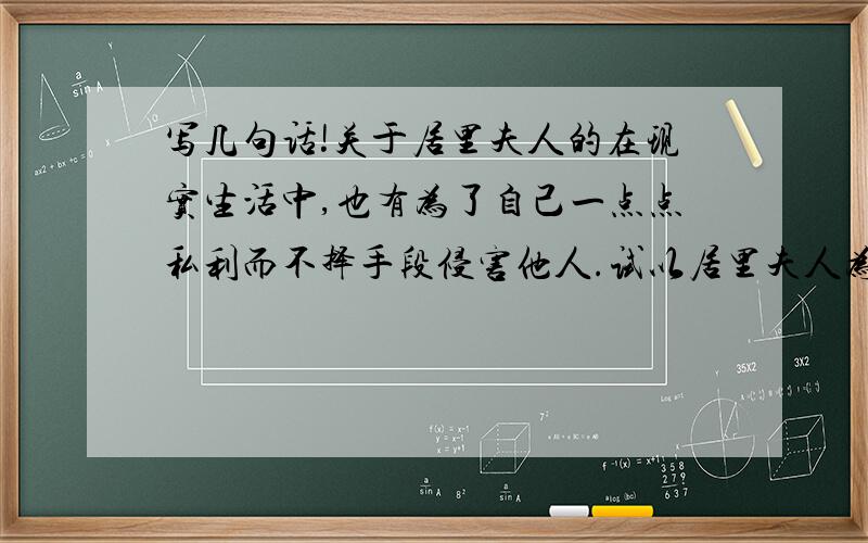 写几句话!关于居里夫人的在现实生活中,也有为了自己一点点私利而不择手段侵害他人.试以居里夫人为正面例子,对这些人讲几句话!