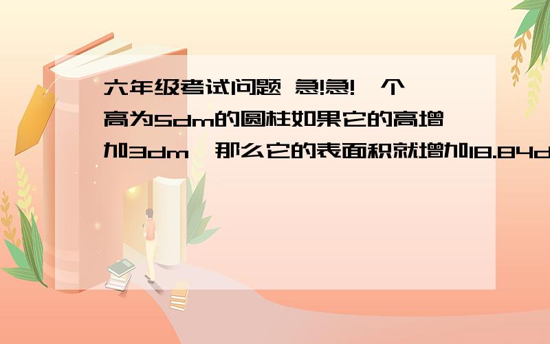 六年级考试问题 急!急!一个高为5dm的圆柱如果它的高增加3dm,那么它的表面积就增加18.84dm,原圆柱的体积是多少?一个圆柱形的油桶,装了半桶油,把桶里的的油倒出3/5,还是剩下几升油,已知油桶