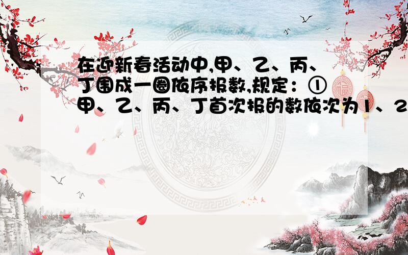 在迎新春活动中,甲、乙、丙、丁围成一圈依序报数,规定：①甲、乙、丙、丁首次报的数依次为1、2、3、4,接着甲报5、乙报6……按此规律,后一位同学报的数比前一位同学报的数大1,当报的数