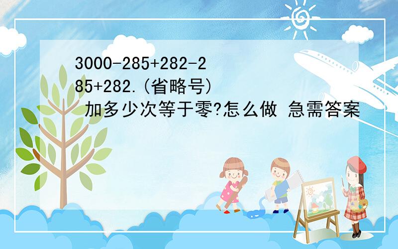 3000-285+282-285+282.(省略号)   加多少次等于零?怎么做 急需答案