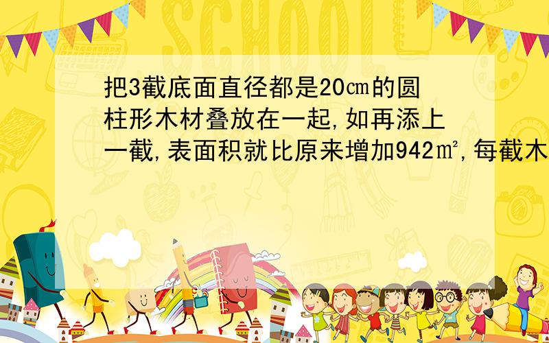 把3截底面直径都是20㎝的圆柱形木材叠放在一起,如再添上一截,表面积就比原来增加942㎡,每截木材的体积是每截木材的体积是多少?