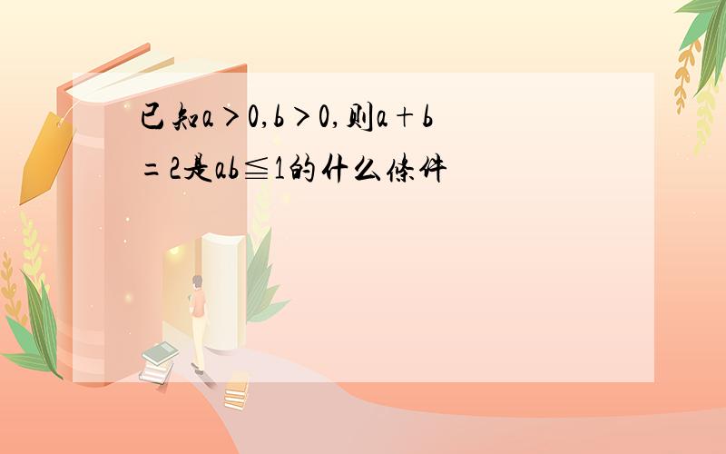 已知a＞0,b＞0,则a+b=2是ab≦1的什么条件