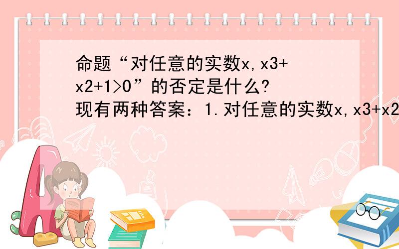 命题“对任意的实数x,x3+x2+1>0”的否定是什么?现有两种答案：1.对任意的实数x,x3+x2+1