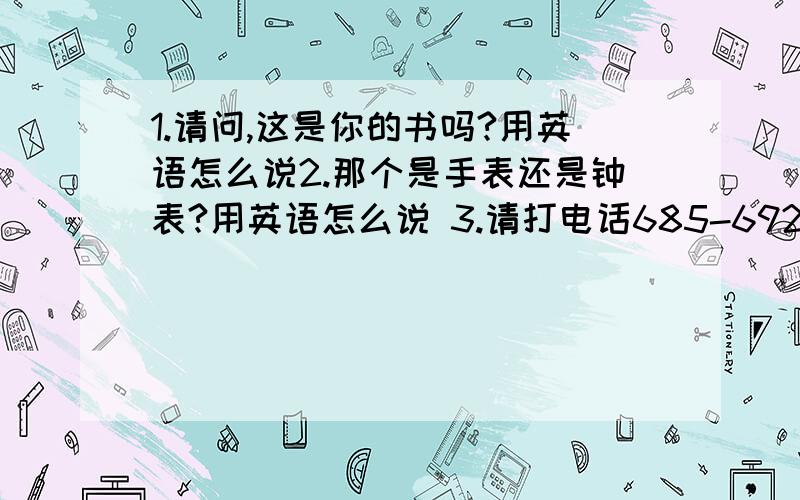 1.请问,这是你的书吗?用英语怎么说2.那个是手表还是钟表?用英语怎么说 3.请打电话685-6926找玛丽 .用英语怎么说4.我的戒指在哪儿?用英语怎么说