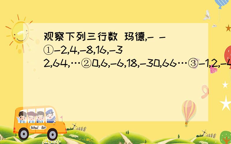 观察下列三行数 玛德,- -①-2,4,-8,16,-32,64,…②0,6,-6,18,-30,66…③-1,2,-4,8,-16,32…第一行数是按什么规律排列的？第2,3行数与第一行数分别有什么关系？取每行数的第10个数，计算着三个数的和。