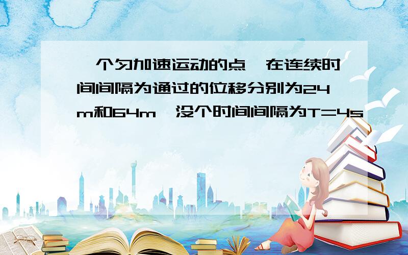 一个匀加速运动的点,在连续时间间隔为通过的位移分别为24m和64m,没个时间间隔为T=4s,