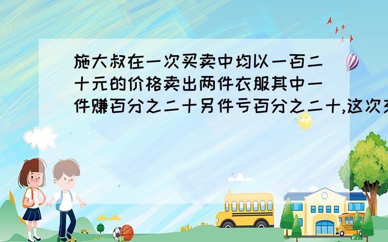 施大叔在一次买卖中均以一百二十元的价格卖出两件衣服其中一件赚百分之二十另件亏百分之二十,这次交易中赚了还是赔了呢?求方程