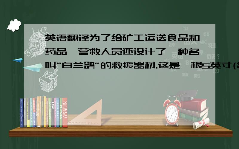 英语翻译为了给矿工运送食品和药品,营救人员还设计了一种名叫“白兰鸽”的救援器材.这是一根5英寸(合12.7厘米)长的空心圆柱,工作原理类似于气动导管.救援人员向“白兰鸽”中装入补给