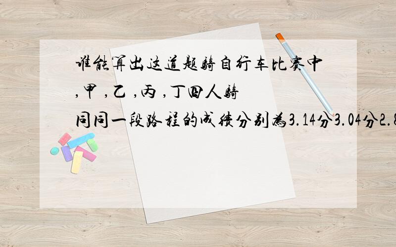 谁能算出这道题骑自行车比赛中,甲 ,乙 ,丙 ,丁四人骑同同一段路程的成绩分别为3.14分3.04分2.8分3.2分,已知甲比乙快,但比丁慢,丙比乙慢,那么甲乙丙丁四人的成绩是( ) ( ) ( ) (