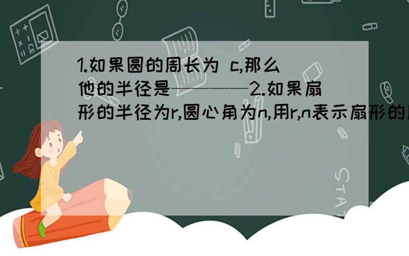 1.如果圆的周长为 c,那么他的半径是————2.如果扇形的半径为r,圆心角为n,用r,n表示扇形的周长是————3.已知圆柱的底面半径为r,高为h,用r,h表示圆柱的侧面积是————