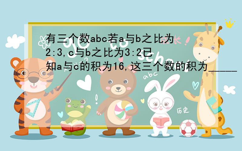 有三个数abc若a与b之比为2:3,c与b之比为3:2已知a与c的积为16,这三个数的积为_____