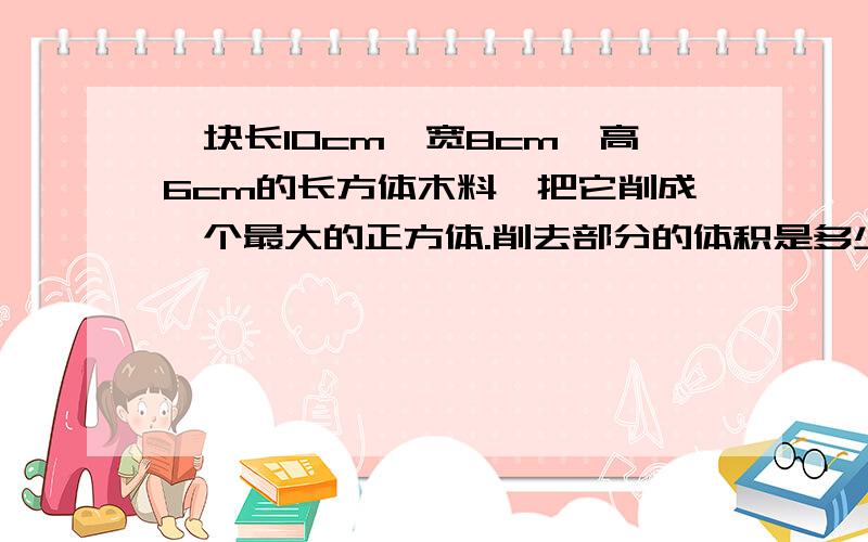 一块长10cm,宽8cm,高6cm的长方体木料,把它削成一个最大的正方体.削去部分的体积是多少?