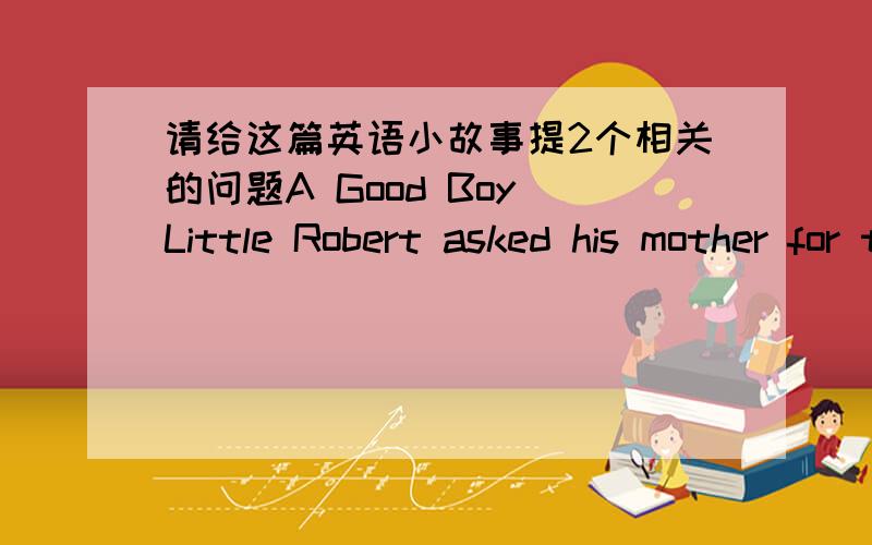 请给这篇英语小故事提2个相关的问题A Good Boy Little Robert asked his mother for two cents.