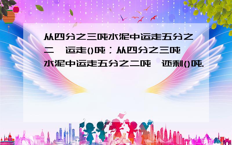 从四分之三吨水泥中运走五分之二,运走()吨；从四分之三吨水泥中运走五分之二吨,还剩()吨.