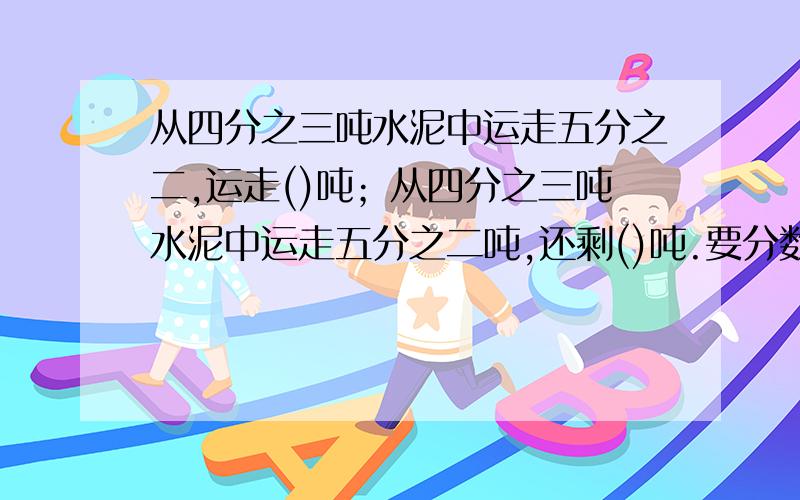 从四分之三吨水泥中运走五分之二,运走()吨；从四分之三吨水泥中运走五分之二吨,还剩()吨.要分数