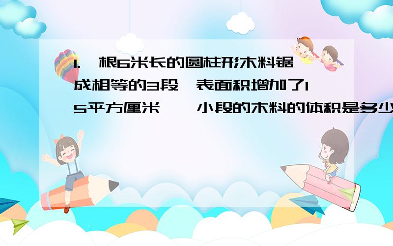 1.一根6米长的圆柱形木料锯成相等的3段,表面积增加了15平方厘米,一小段的木料的体积是多少立方厘米?