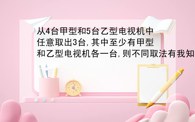 从4台甲型和5台乙型电视机中任意取出3台,其中至少有甲型和乙型电视机各一台,则不同取法有我知道是1、从4台甲型电视中取一台；2、从5台乙型电视中取一台；3、从剩余的7台电视机中任取