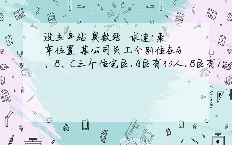 设立车站 奥数题  求速!乘车位置 某公司员工分别住在A、B、C三个住宅区,A区有30人,B区有15人,C区有10人,三个区在同一条直线上,位置如图所示,该公司的接送车打算在此间只设一个停靠点,为使