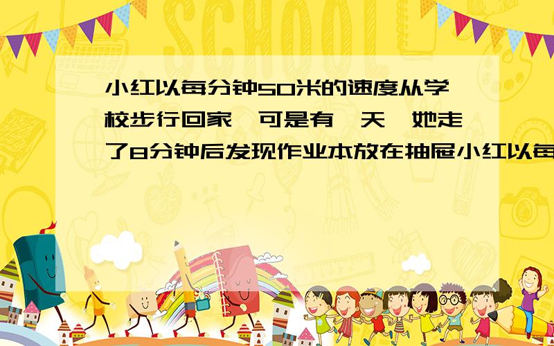 小红以每分钟50米的速度从学校步行回家,可是有一天,她走了8分钟后发现作业本放在抽屉小红以每分钟50米的速度从学校步行回家,可是有一天,她走了8分钟后发现作业本放在抽屉里忘了拿,于