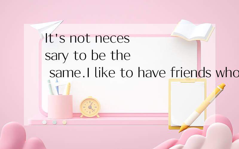 It's not necessary to be the same.I like to have friends who are different from me.My best friend larry is taller and more outgoing than me.We both like sports,but larry is more athletic than me.He always beats me in tennis.Also,I'm quieter than he i