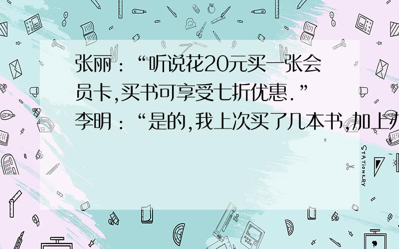 张丽：“听说花20元买一张会员卡,买书可享受七折优惠.”李明：“是的,我上次买了几本书,加上办卡的费用,还省了16元.”今年,张丽和李强相约到图书城去买书,请你根据他们的对话内容,求出