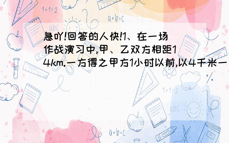 急吖!回答的人快!1、在一场作战演习中,甲、乙双方相距14km.一方得之甲方1小时以前,以4千米一小时的速度逃逸,上级指示乙方须在6小时以内追上甲方.问；乙方的追击速度至少应为多少?