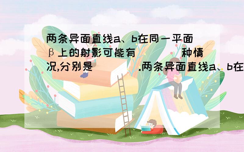 两条异面直线a、b在同一平面β上的射影可能有____种情况,分别是____.两条异面直线a、b在同一平面β上的射影可能有_______种情况,分别是____________．两条相交直线a、b在同一平面β上的射影可能