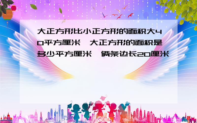 大正方形比小正方形的面积大40平方厘米,大正方形的面积是多少平方厘米,俩条边长20厘米