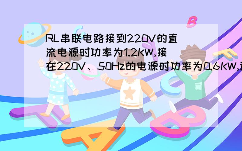 RL串联电路接到220V的直流电源时功率为1.2KW,接在220V、50Hz的电源时功率为0.6KW,试求它的R、L值?怎么弄