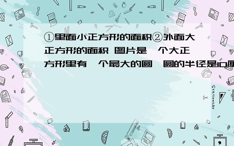 ①里面小正方形的面积②外面大正方形的面积 图片是一个大正方形里有一个最大的圆,圆的半径是10厘米,圆的里面是一个最大的小正方形求大正方形的面积和小正方形的面积