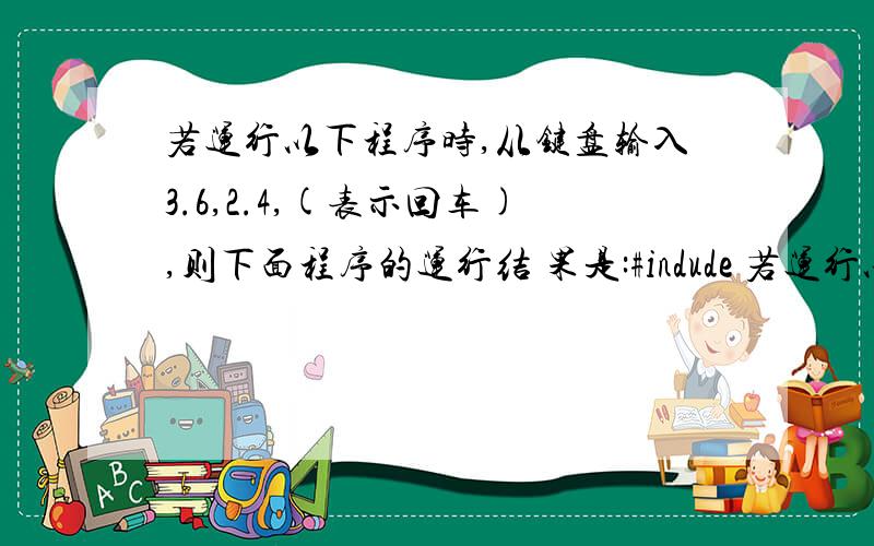 若运行以下程序时,从键盘输入3.6,2.4,(表示回车),则下面程序的运行结 果是:#indude 若运行以下程序时,从键盘输入3.6,2.4,(表示回车),则下面程序的运行结果是:#indude # include main(){float x,y,z;scanf(