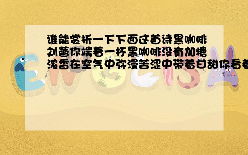 谁能赏析一下下面这首诗黑咖啡刘蕾你端着一杯黑咖啡没有加糖浓香在空气中弥漫苦涩中带着甘甜你看着我笑就像一朵即将绽放的红莲我想我也应该对你笑可我害怕,我做不到我选择逃避带着