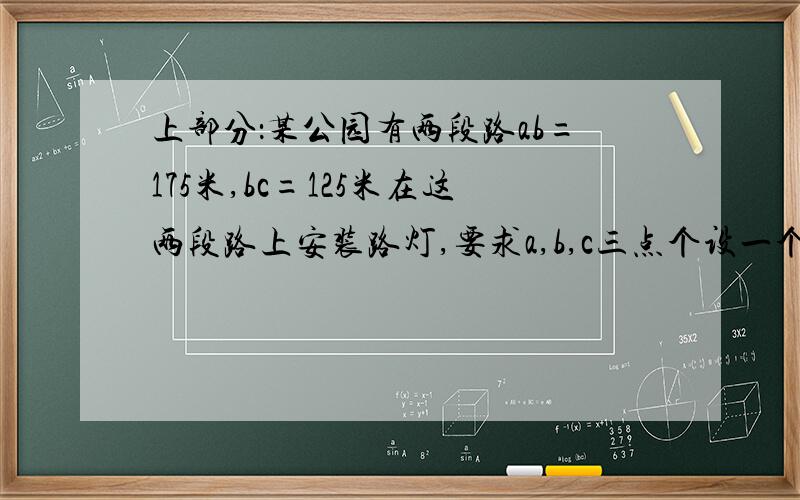 上部分：某公园有两段路ab=175米,bc=125米在这两段路上安装路灯,要求a,b,c三点个设一个路灯,下部分：相伶的两个路灯间的距离都相等．则在这两段路上至少要安装路灯多少个要求:要算式