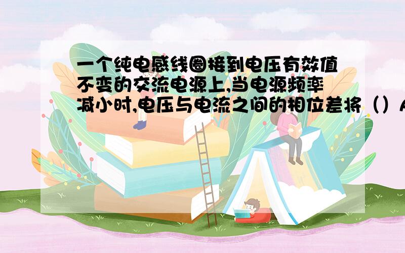 一个纯电感线圈接到电压有效值不变的交流电源上,当电源频率减小时,电压与电流之间的相位差将（）A不变B变小 C变大