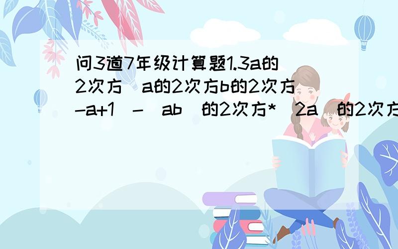 问3道7年级计算题1.3a的2次方（a的2次方b的2次方-a+1）-（ab）的2次方*(2a)的2次方2.(3a-2)(a-1)+(a+1)(a+2)3.解不等式：(3x-2)(2x-1)-(6x+1)(x-2)>2(2-x)