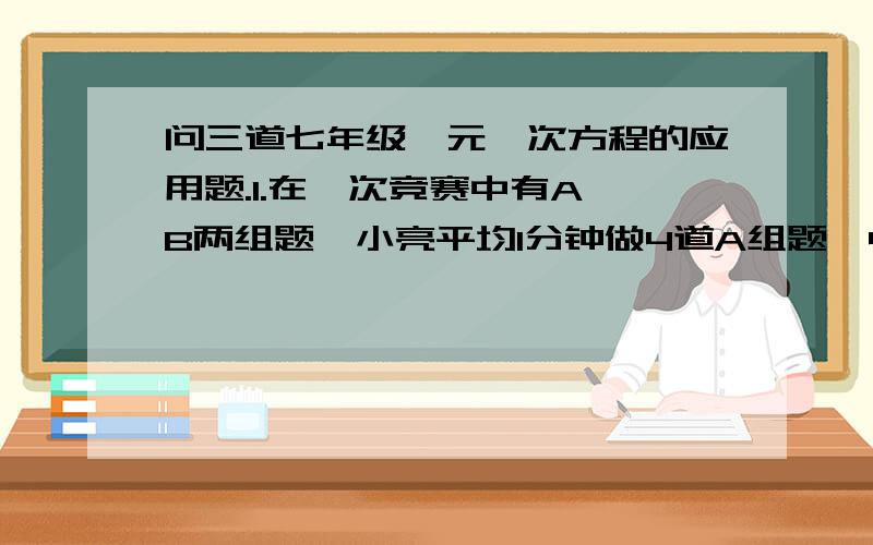 问三道七年级一元一次方程的应用题.1.在一次竞赛中有A,B两组题,小亮平均1分钟做4道A组题,4分钟做1道B组题,他用了100分钟做了100道题,小亮做A组题多少道?2.甲乙两人从相距1 200米的两地同时出