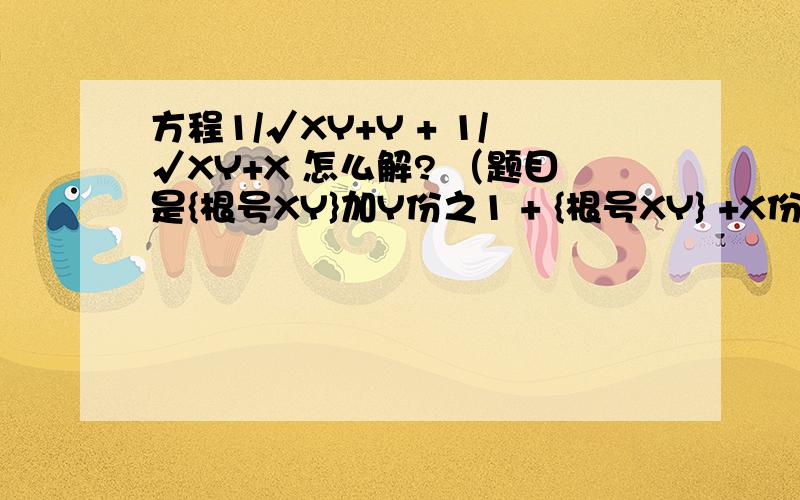 方程1/√XY+Y + 1/√XY+X 怎么解? （题目是{根号XY}加Y份之1 + {根号XY} +X份之1 ）