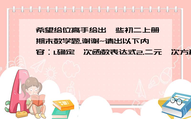 希望给位高手给出一些初二上册期末数学题.谢谢~请出以下内容：1.确定一次函数表达式2.二元一次方程组（包括基础和应用）3.勾股定理（包括基础和应用）4.四边形的判定还有一些内容,只