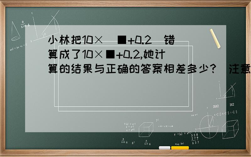 小林把10×（■+0.2）错算成了10×■+0.2,她计算的结果与正确的答案相差多少?（注意■是方框ok?）