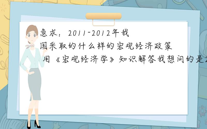 急求：2011-2012年我国采取的什么样的宏观经济政策 用《宏观经济学》知识解答我想问的是2011和2012年的财政政策和货币政策分别是怎样的?宽松的还是紧缩的?