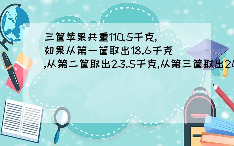 三筐苹果共重110.5千克,如果从第一筐取出18.6千克,从第二筐取出23.5千克,从第三筐取出20.4千克,则三筐所剩的苹果重量相同,原来三筐苹果各重多少千克?